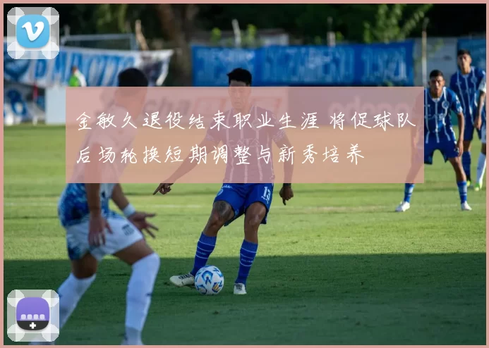 金敏久退役结束职业生涯 将促球队后场轮换短期调整与新秀培养