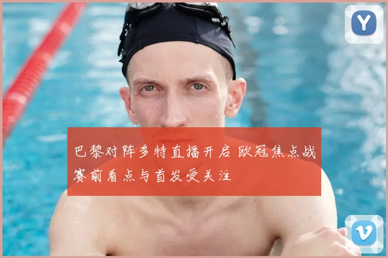 巴黎对阵多特直播开启 欧冠焦点战赛前看点与首发受关注