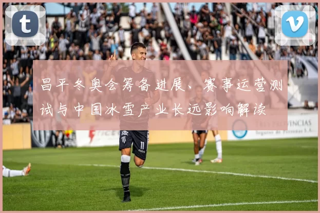 昌平冬奥会筹备进展、赛事运营测试与中国冰雪产业长远影响解读