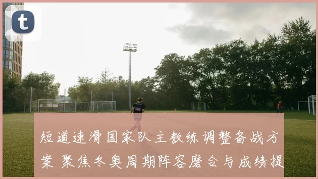 短道速滑国家队主教练调整备战方案 聚焦冬奥周期阵容磨合与成绩提升