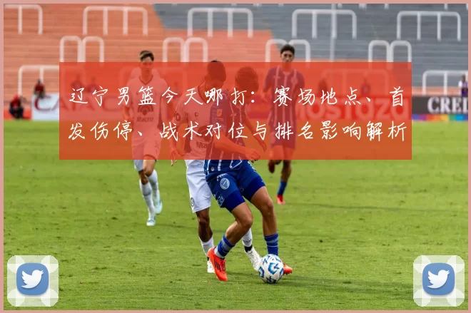 辽宁男篮今天哪打：赛场地点、首发伤停、战术对位与排名影响解析