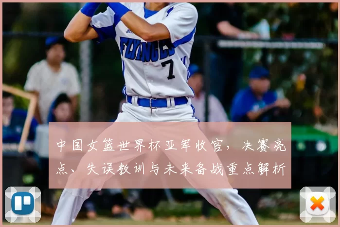 中国女篮世界杯亚军收官,决赛亮点、失误教训与未来备战重点解析