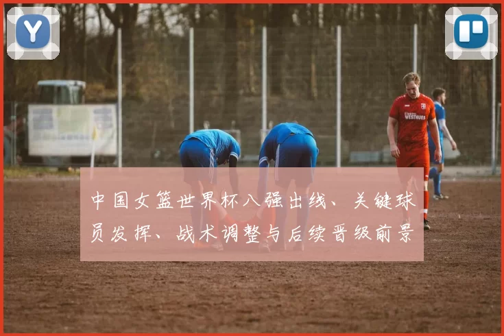 中国女篮世界杯八强出线、关键球员发挥、战术调整与后续晋级前景研判