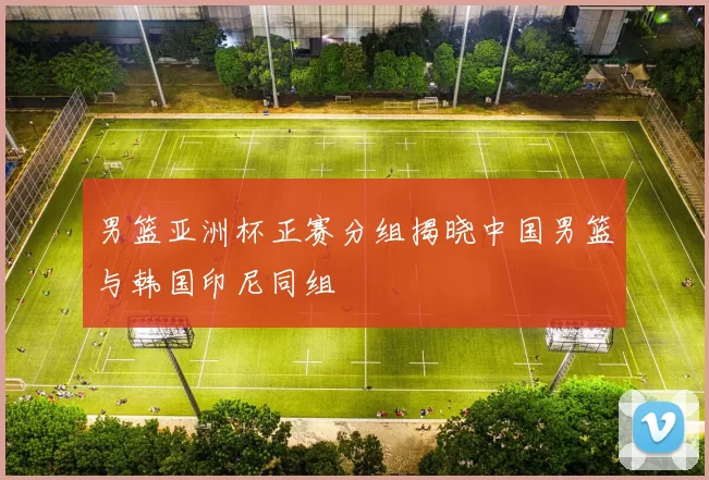 男篮亚洲杯正赛分组揭晓中国男篮与韩国印尼同组