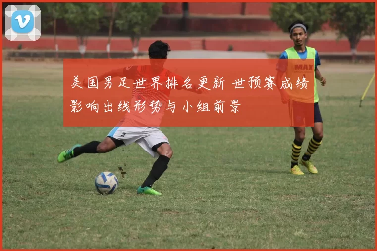 美国男足世界排名更新 世预赛成绩影响出线形势与小组前景