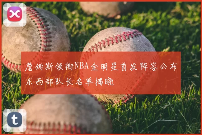 詹姆斯领衔NBA全明星首发阵容公布东西部队长名单揭晓