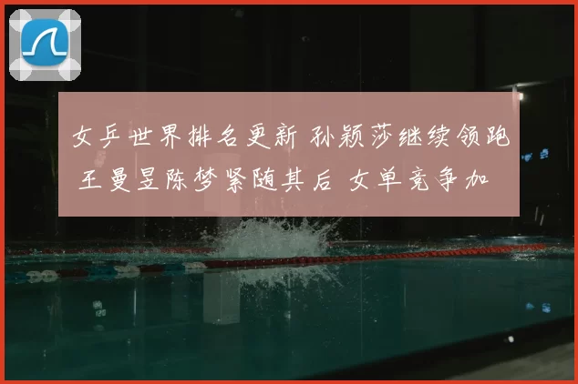 女乒世界排名更新 孙颖莎继续领跑 王曼昱陈梦紧随其后 女单竞争加剧