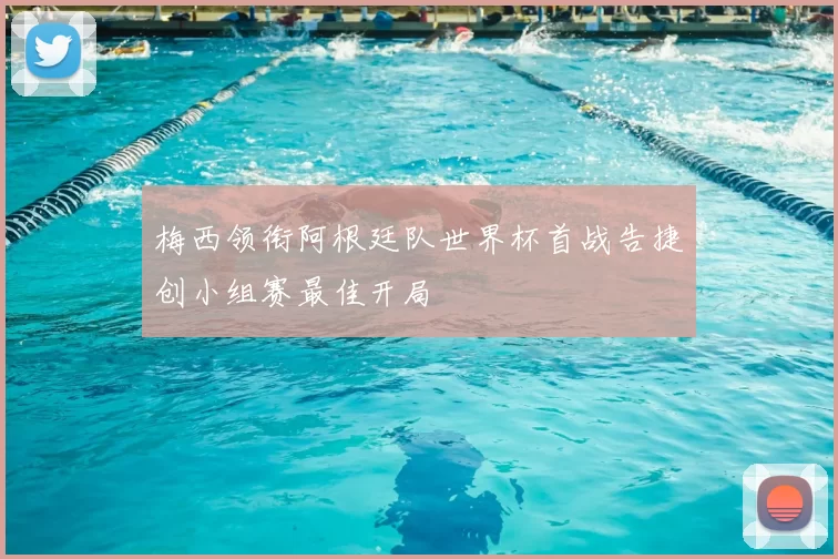 梅西领衔阿根廷队世界杯首战告捷创小组赛最佳开局