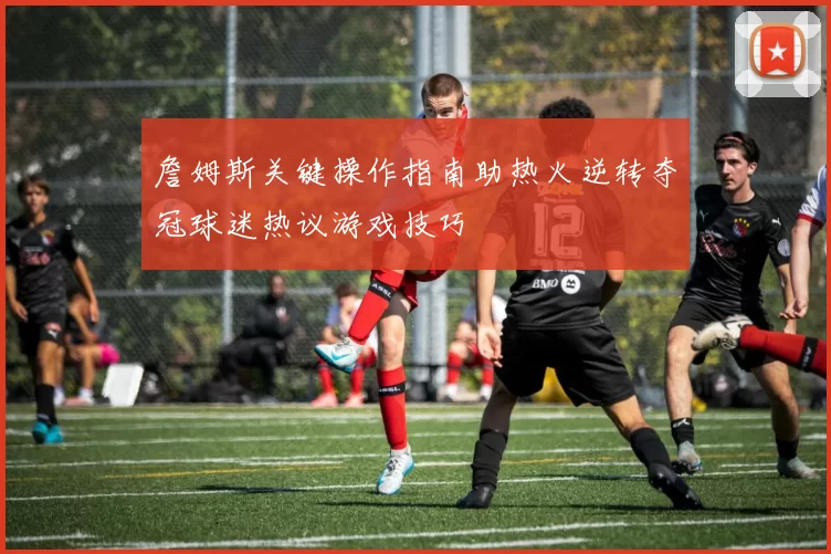 詹姆斯关键操作指南助热火逆转夺冠球迷热议游戏技巧