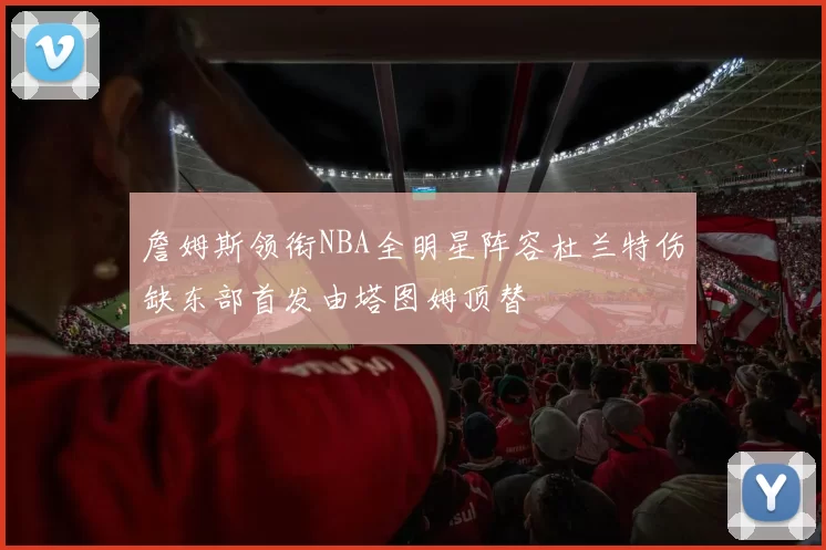 詹姆斯领衔NBA全明星阵容杜兰特伤缺东部首发由塔图姆顶替