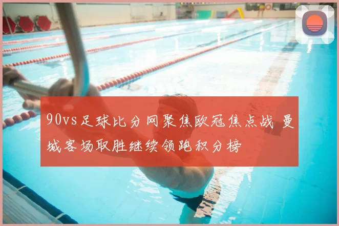 90vs足球比分网聚焦欧冠焦点战 曼城客场取胜继续领跑积分榜