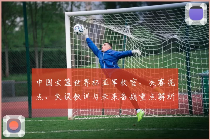 中国女篮世界杯亚军收官,决赛亮点、失误教训与未来备战重点解析