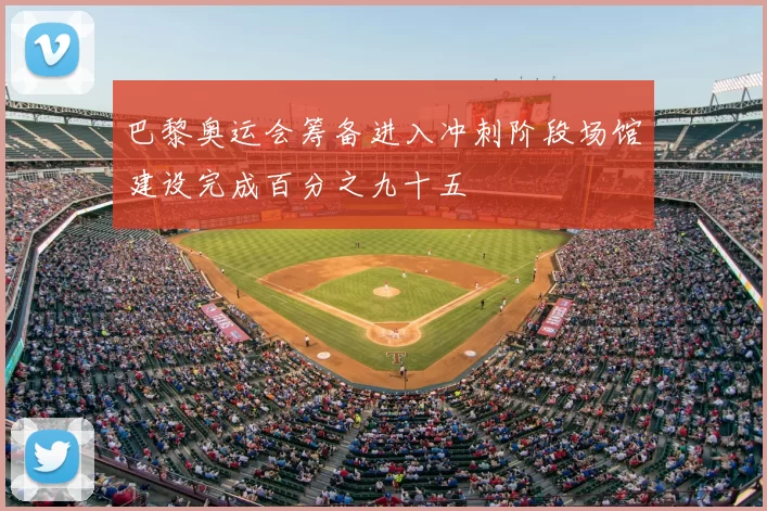 巴黎奥运会筹备进入冲刺阶段场馆建设完成百分之九十五