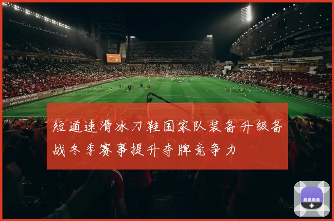 短道速滑冰刀鞋国家队装备升级备战冬季赛事提升夺牌竞争力