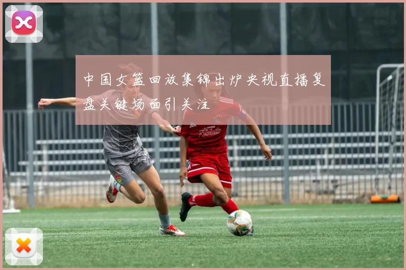 中国女篮回放集锦出炉央视直播复盘关键场面引关注