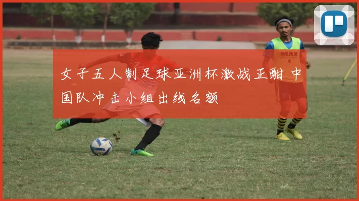 女子五人制足球亚洲杯激战正酣 中国队冲击小组出线名额