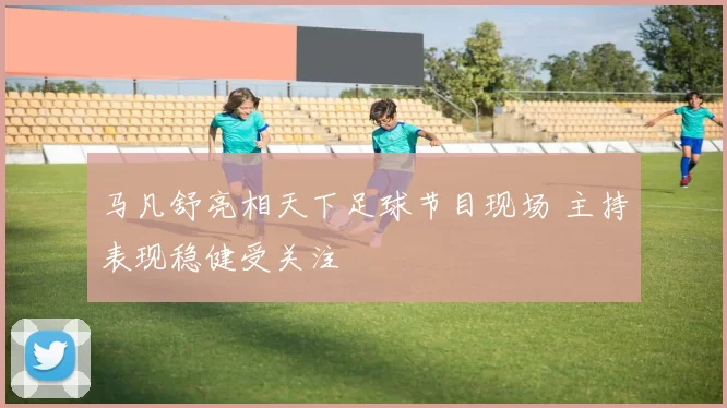 马凡舒亮相天下足球节目现场 主持表现稳健受关注