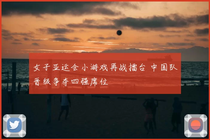 女子亚运会小游戏再战擂台 中国队晋级争夺四强席位