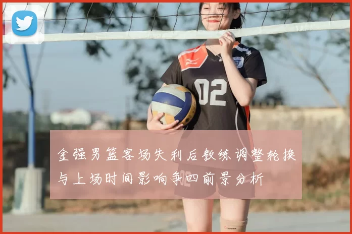 金强男篮客场失利后教练调整轮换与上场时间影响争四前景分析