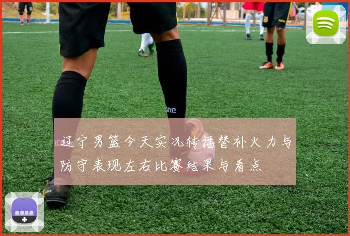 辽宁男篮今天实况转播替补火力与防守表现左右比赛结果与看点