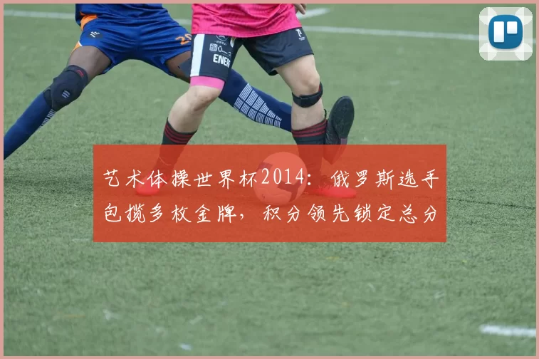 艺术体操世界杯2014:俄罗斯选手包揽多枚金牌,积分领先锁定总分优势