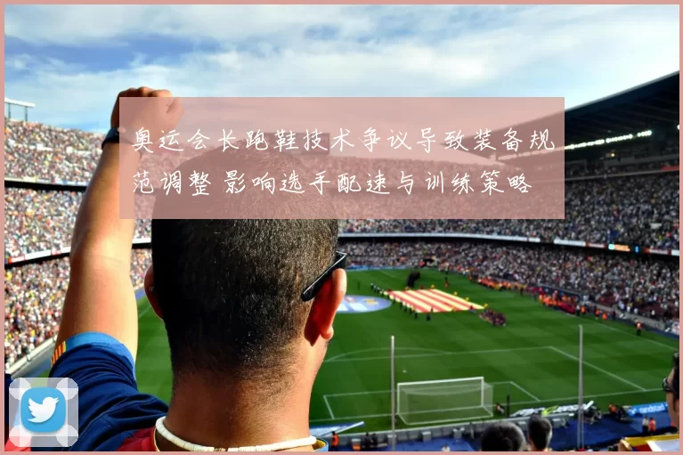 奥运会长跑鞋技术争议导致装备规范调整 影响选手配速与训练策略