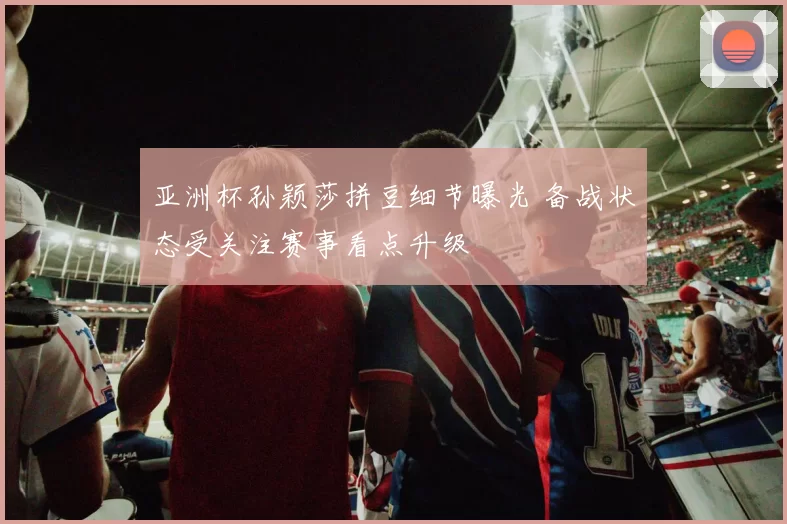 亚洲杯孙颖莎拼豆细节曝光 备战状态受关注赛事看点升级