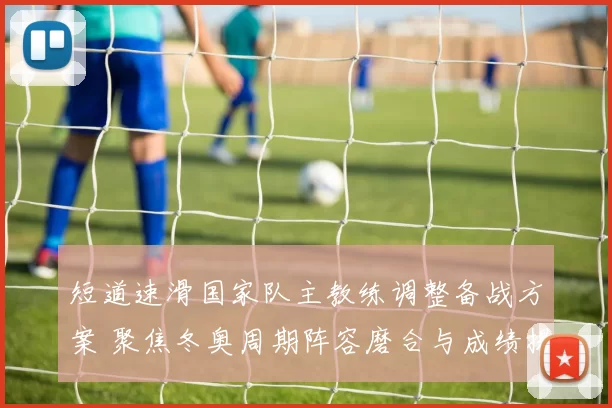 短道速滑国家队主教练调整备战方案 聚焦冬奥周期阵容磨合与成绩提升