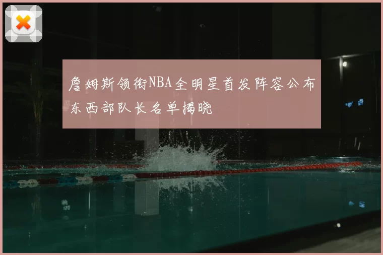 詹姆斯领衔NBA全明星首发阵容公布东西部队长名单揭晓