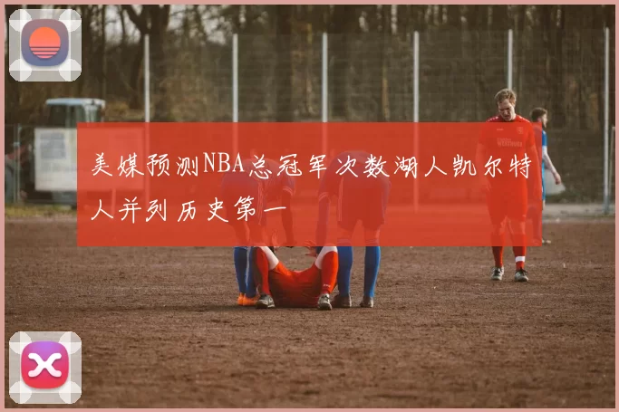 美媒预测NBA总冠军次数湖人凯尔特人并列历史第一