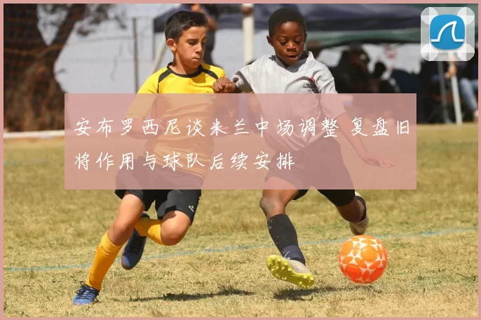 安布罗西尼谈米兰中场调整 复盘旧将作用与球队后续安排