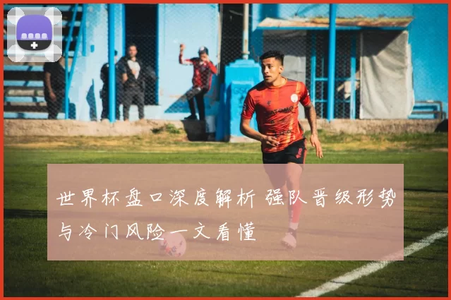 世界杯盘口深度解析 强队晋级形势与冷门风险一文看懂