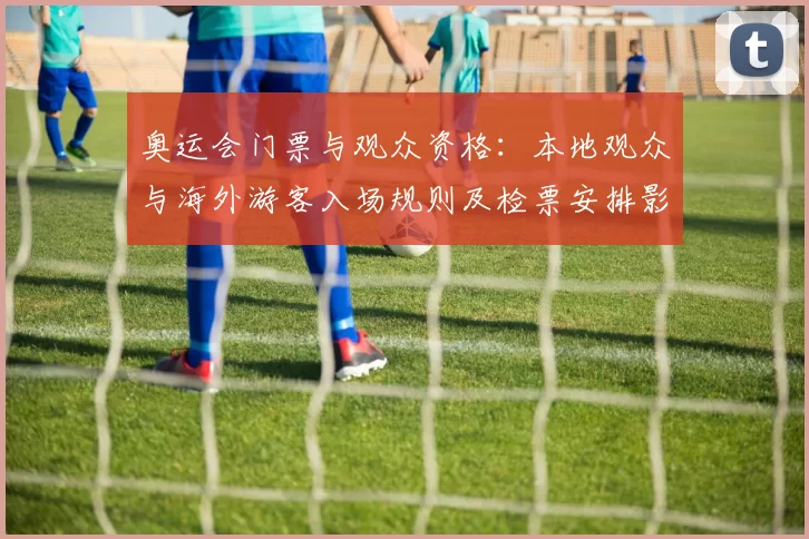 奥运会门票与观众资格：本地观众与海外游客入场规则及检票安排影响